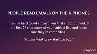 PEOPLE READ EMAILS ON THEIR PHONES
It	can	be	hard	to	get	subject	lines	that	short,	but	look	at	
the	ﬁrst	27	characters	of	your	subject	line	and	make	
sure	they’re	compelling.	
“Hunter	Walk	grew	YouTube	by…”
 