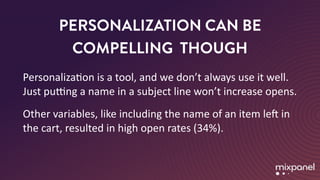 PERSONALIZATION CAN BE
COMPELLING THOUGH
PersonalizaMon	is	a	tool,	and	we	don’t	always	use	it	well.	
Just	pung	a	name	in	a	subject	line	won’t	increase	opens.	
Other	variables,	like	including	the	name	of	an	item	leT	in	
the	cart,	resulted	in	high	open	rates	(34%).
 