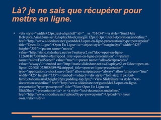 Là? je ne sais que récupérer pour mettre en ligne. <div style="width:425px;text-align:left" id="__ss_731654"><a style="font:14px Helvetica,Arial,Sans-serif;display:block;margin:12px 0 3px 0;text-decoration:underline;" href="http://www.slideshare.net/guestdde43/open-en-ligne-presentation?type=powerpoint" title="Open En Ligne">Open En Ligne</a><object style="margin:0px" width="425" height="355"><param name="movie" value="http://static.slideshare.net/swf/ssplayer2.swf?doc=open-en-ligne-1226081073088689-9&stripped_title=open-en-ligne-presentation" /><param name="allowFullScreen" value="true"/><param name="allowScriptAccess" value="always"/><embed src="http://static.slideshare.net/swf/ssplayer2.swf?doc=open-en-ligne-1226081073088689-9&stripped_title=open-en-ligne-presentation" type="application/x-shockwave-flash" allowscriptaccess="always" allowfullscreen="true" width="425" height="355"></embed></object><div style="font-size:11px;font-family:tahoma,arial;height:26px;padding-top:2px;">View SlideShare <a style="text-decoration:underline;" href="http://www.slideshare.net/guestdde43/open-en-ligne-presentation?type=powerpoint" title="View Open En Ligne on SlideShare">presentation</a> or <a style="text-decoration:underline;" href="http://www.slideshare.net/upload?type=powerpoint">Upload</a> your own.</div></div> 