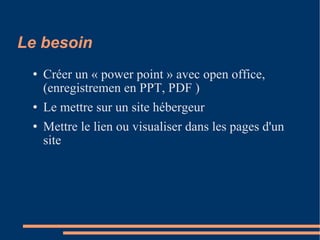 Le besoin  Créer un « power point » avec open office, (enregistremen en PPT, PDF )‏ Le mettre sur un site hébergeur Mettre le lien ou visualiser dans les pages d'un site 