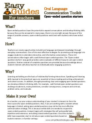 What?
How?
Why?
Make it your Own!
Open-ended questions have the potential to expand conversations and develop thinking skills
because they can be answered in many ways; there is no one right answer. Because of the
range of possible answers, open-ended questions work best with students who have verbal
skills.
Teachers can create opportunities to build oral language and deepen knowledge through
everyday conversations. One of the most effective strategies for promoting oral language is to
engage students in extended, interactive, and informative conversations. These rich
conversations often begin with a well-formed open-ended question. The ‘Open-ended
question starters’ easy guide provides some examples of different ways to ask open-ended
questions. Starters instead of complete questions are provided because knowledge about
student interests will allow teachers to individually tailor engaging questions.
Listening and talking are the basis of relationship forming interactions. Speaking and listening
skills learned in the preschool years are essential to future reading and writing achievement
and school success. In addition, thought-provoking, clear and engaging open-ended questions
can develop children’s thinking skills. For example, well-formed open ended questions can
challenge students to, make predictions, consider consequences, compare and contrast,
problem solve, and evaluate.
For teachers
As a teacher, use your unique understanding of your student’s interests to form the
most successful open-ended questions. Also, if you are working with a student whose
language is limited, asking open-ended questions may not be the most effective
communication strategy. This is because verbal skills are needed to respond to
open-ended questions. Instead, begin with strategies like self and parallel talk,
repetition and extension, and asking closed ended questions. Once the student’s
skills have expanded, start to introduce open-ended questions based on
student interests in familiar settings.
Oral Language
Communication Toolkit
Open-ended question starters
www.simplifiedstrategies.org
 