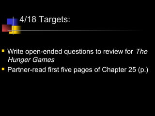 4/18 Targets:
 Write open-ended questions to review for The
Hunger Games
 Partner-read first five pages of Chapter 25 (p.)
 