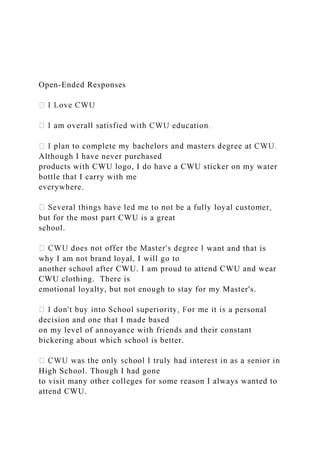 Open-Ended Responses
Although I have never purchased
products with CWU logo, I do have a CWU sticker on my water
bottle that I carry with me
everywhere.
but for the most part CWU is a great
school.
want and that is
why I am not brand loyal, I will go to
another school after CWU. I am proud to attend CWU and wear
CWU clothing. There is
emotional loyalty, but not enough to stay for my Master's.
a personal
decision and one that I made based
on my level of annoyance with friends and their constant
bickering about which school is better.
High School. Though I had gone
to visit many other colleges for some reason I always wanted to
attend CWU.
 