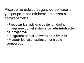 Ricardo no estaba seguro de comprarlo, ya que para ser eficiente este  nuevo software  debe: Procesar las asistencias de la nómina Integrarse con el sistema de  administración de projectos Integrarse con el software de  nóminas Mostrar los calendarios en uno solo compartido 