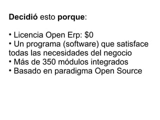 Decidió  esto  porque : Licencia Open Erp: $0 Un programa (software) que satisface todas las necesidades del negocio Más de 350 módulos integrados Basado en paradigma Open Source 