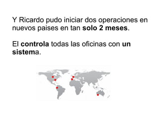 Y Ricardo pudo iniciar dos operaciones en nuevos paises en tan  solo 2 meses . El  controla  todas las oficinas con  un sistem a. 