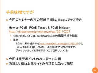 手前味噌ですが
   今回のセミナー内容の詳細手順は、Blogにアップ済み

    How to FCoE FCoE Target & FCoE Initiator
    http://d.hatena.ne.jp/metonymical/20110207
     Fedora13にてFCoE Target&Initiatorの構築手順を記載
     注意
        ちなみに私の過去Blog(http://metaphor1.exblog.jp/13532137/)で、
        「Linux FCoE その3 インストール手順」をアップしてますが、
        ググってヒットしても情報が古いので信用しないこと


 今回は重要ポイントのみに絞って説明
 次項より概ね上記サイトの各項目に沿って説明

                                                               14
 