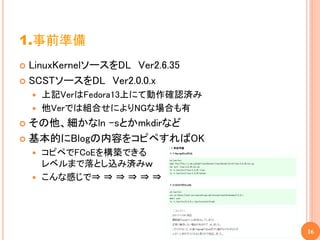 1.事前準備
 LinuxKernelソースをDL Ver2.6.35
 SCSTソースをDL Ver2.0.0.x
     上記VerはFedora13上にて動作確認済み
     他Verでは組合せによりNGな場合も有

 その他、細かなln –sとかmkdirなど
 基本的にBlogの内容をコピペすればOK
     コピペでFCoEを構築できる
      レベルまで落とし込み済みｗ
     こんな感じで⇒ ⇒ ⇒ ⇒ ⇒ ⇒ ⇒ ⇒




                                16
 