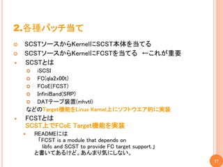 2.各種パッチ当て
   SCSTソースからKernelにSCST本体を当てる
   SCSTソースからKernelにFCSTを当てる ←これが重要
   SCSTとは
         iSCSI
         FC(qla2x00t)
         FCoE(FCST)
         InfiniBand(SRP)
         DATテープ装置(mhvtl)
        などのTarget機能をLinux Kernel上にソフトウエア的に実装
   FCSTとは
    SCST上でFCoE Target機能を実装
           READMEには
             「FCST is a module that depends on
              libfc and SCST to provide FC target support.」
            と書いてあるけど。あんまり気にしない。
                                                              17
 