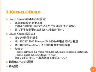 3.KERNELのBUILD
   Linux KernelのMakefile設定
       基本的に設定変更不要
        どのような設定になっているか？を確認していくのみ
       逆に下手な変更を加えないよう気を付けて
   Linux KernelのBuild
       ガッツリ時間が掛る
       ML115G5にAMD Phenom X4 9350eの場合で90分程度
       ML110G6にIntel Core i7 870の場合で50分程度
       なので
         make bzImage && make modules && make modules_install &&
         make install && shutdown –h now
        とコマンドを打ち、一風呂浴びて麦ジュース♪
 起動Kernelの選択
 再起動
                                                                   18
 