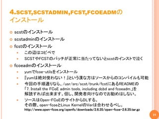 4.SCST,SCSTADMIN,FCST,FCOEADMの
インストール
   scstのインストール
   scstadminのインストール
   fcstのインストール
       この辺はコピペで
       SCSTやFCSTのパッチが正常に当たってないとscstのインストで泣く
   fcoeadmのインストール
       yumでfcoe-utilsをインストール
       『yumは絶対使わない！』という漢な方はソースからのコンパイルも可能
       今回の手順通りなら、/usr/src/scst/trunk/fcstにあるREADMEの
        「7. Install the FCoE admin tools, including dcbd and fcoeadm.」を
        解読すれば出来ます。但し、開発者向けなのでお勧めはしない。
       ソースはOpen-FCoEのサイトからDLする。
        その際、open-fcoeとLinux KernelのVerは合わせるべし。
        http://www.open-fcoe.org/openfc/downloads/2.6.35/open-fcoe-2.6.35.tar.gz
                                                                                   19
 