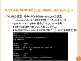 5.VLANやHDDの設定とMODULEの読み込み
   VLANの設定 その1:FCoEのcfg-ethx.yyyの設定
       vi /etc/fcoe/cfg-eth1.100にて開いたらConfigをコピペ
       cfg-eth1.100の「1」はNIC番号、「100」はVLAN番号
       ★1は今回DCBを使用しないため”no”とする。
       ★2も同様だがAutoVlanスクリプトが動作しないため手動設定(涙)
        ## Type:       yes/no
        ## Default:    no
        # Enable/Disable FCoE service at the Ethernet port
        FCOE_ENABLE="yes"

        ## Type:       yes/no
        ## Default:    yes
        # Indicate if DCB service is required at the Ethernet port
        DCB_REQUIRED="no"       ★1

        ## Type:        yes/no
        ## Default:     yes
        # Indicate if VLAN discovery should be handled by fcoemon
        AUTO_VLAN="no"          ★2                                   20
 