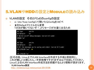 5.VLANやHDDの設定とMODULEの読み込み
   VLANの設定 その2:FCoEのconfigの設定
          vi /etc/fcoe/configにて開いたらConfigをコピペ
          ★をDefaultファイルから変更
           「DCBが動いてないぞ！」メッセージが大量に出るため
              ## Type:       yes/no
              ## Default:    no
              # Switch on/off debug messages (script & C code)
              DEBUG="no"

              ## Type:        yes/no
              ## Default:     yes
              # All the messages go to syslog and stderr (script & C code)
              USE_SYSLOG="yes" ★
              ↓
              USE_SYSLOG="no"

    注)その他、Linux上でVLAN Interfaceを作成する手順と原則同じ。
    これが難しいと感じたら、(手前味噌ですが)まずは以下を試してください。
    LinuxによるVLAN Interface作成方法を把握するとより理解が深まります。
        VLAN Interface設定
        http://d.hatena.ne.jp/metonymical/20110106                           21
 