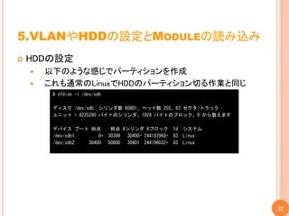 5.VLANやHDDの設定とMODULEの読み込み
   HDDの設定
       以下のような感じでパーティションを作成
       これも通常のLinuxでHDDのパーティション切る作業と同じ
         # sfdisk -l /dev/sdb

         ディスク /dev/sdb: シリンダ数 60801、ヘッド数 255、63 セクタ/トラック
         ユニット = 8225280 バイトのシリンダ、1024 バイトのブロック、0 から数えます

         デバイス ブート 始点             終点 #シリンダ #ブロック Id システム
         /dev/sdb1     0+       30399 30400- 244187968+ 83 Linux
         /dev/sdb2 30400        60800 30401 244196032+ 83 Linux




                                                                   22
 