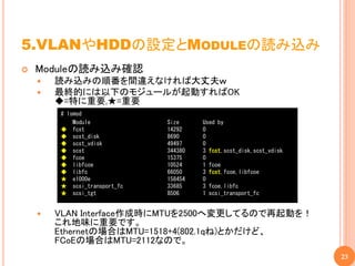5.VLANやHDDの設定とMODULEの読み込み
   Moduleの読み込み確認
       読み込みの順番を間違えなければ大丈夫ｗ
       最終的には以下のモジュールが起動すればOK
        ◆=特に重要,★=重要
        # lsmod
            Module            Size     Used by
        ◆ fcst                14292    0
        ◆ scst_disk           8690     0
        ◆ scst_vdisk          49497    0
        ◆ scst                344380   3 fcst,scst_disk,scst_vdisk
        ◆ fcoe                15375    0
        ◆ libfcoe             10524    1 fcoe
        ◆ libfc               66050    3 fcst,fcoe,libfcoe
        ★ e1000e              158454   0
        ★ scsi_transport_fc   33685    3 fcoe,libfc
        ★ scsi_tgt            8506     1 scsi_transport_fc


       VLAN Interface作成時にMTUを2500へ変更してるので再起動を！
        これ地味に重要です。
        Ethernetの場合はMTU=1518+4(802.1qね)とかだけど、
        FCoEの場合はMTU=2112なので。
                                                                     23
 