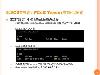 6.SCST設定とFCOE TARGET有効化設定
   SCST設定 その1:Module読み込み
       /usr/libexec/fcoe/fcc.shにてmodprobe前後のステータス確認

       Module読み込み前
        # /usr/libexec/fcoe/fcc.sh

        FC HBAs:
        HBA        Port Name               Port ID   State     Device



       Module読み込み後
        # /usr/libexec/fcoe/fcc.sh

        FC HBAs:
        HBA        Port Name               Port ID   State     Device
        host7      20:64:00:1b:21:49:82:fa -         Offline   eth1.100


       この時点ではInitiatorが動作していないのでOfflineでOK
       Port NameはWWPNになるためメモること！
                                                                          24
 