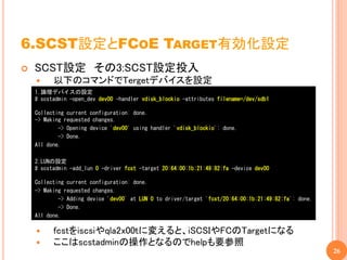 6.SCST設定とFCOE TARGET有効化設定
   SCST設定 その3:SCST設定投入
         以下のコマンドでTergetデバイスを設定
    1.論理デバイスの設定
    # scstadmin -open_dev dev00 -handler vdisk_blockio -attributes filename=/dev/sdb1

    Collecting current configuration: done.
    -> Making requested changes.
            -> Opening device 'dev00' using handler 'vdisk_blockio': done.
            -> Done.
    All done.

    2.LUNの設定
    # scstadmin -add_lun 0 -driver fcst -target 20:64:00:1b:21:49:82:fa -device dev00

    Collecting current configuration: done.
    -> Making requested changes.
            -> Adding device 'dev00' at LUN 0 to driver/target 'fcst/20:64:00:1b:21:49:82:fa': done.
            -> Done.
    All done.

         fcstをiscsiやqla2x00tに変えると、iSCSIやFCのTargetになる
         ここはscstadminの操作となるのでhelpも要参照
                                                                                                       26
 