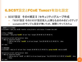 6.SCST設定とFCOE TARGET有効化設定
        SCST設定 その4:補足Ⅱ (セキュリティ)グループ作成
              「SCST設定 その2:SCST設定投入」と異なる点のみをピックアップ
              scstadminのサンプル設定が無いため、実際にやってみたｗ
1.論理デバイスの設定
# scstadmin -open_dev dev00 -handler vdisk_blockio -attributes filename=/dev/sdb1

2.グループの設定
# scstadmin -add_group host00 -driver fcst -target 20:64:00:1b:21:49:82:fa

Collecting current configuration: done.
-> Making requested changes.
        -> Adding new group 'host00' to driver/target 'fcst/20:64:00:1b:21:49:82:fa': done.
        -> Done.
All done.

3.LUNの設定
# scstadmin -add_lun 0 -driver fcst -target 20:64:00:1b:21:49:82:fa -group host00 -device dev00

Collecting current configuration: done.
-> Making requested changes.
        -> Adding device 'dev00' at LUN 0 to driver/target/group 'fcst/20:64:00:1b:21:49:82:fa/host00': done.
        -> Done.
All done.                                                                                                       27
 