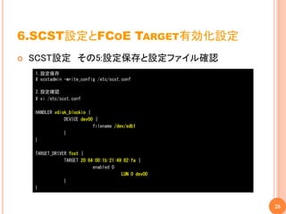6.SCST設定とFCOE TARGET有効化設定
   SCST設定 その5:設定保存と設定ファイル確認
    1.設定保存
    # scstadmin -write_config /etc/scst.conf

    2.設定確認
    # vi /etc/scst.conf

    HANDLER vdisk_blockio {
                DEVICE dev00 {
                            filename /dev/sdb1
                }
    }

    TARGET_DRIVER fcst {
                TARGET 20:64:00:1b:21:49:82:fa {
                            enabled 0
                                        LUN 0 dev00
                }
    }


                                                      28
 
