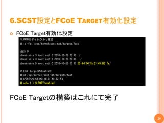 6.SCST設定とFCOE TARGET有効化設定
   FCoE Target有効化設定
     1.WWPNのディレクトリ確認
     # ls -Fal /sys/kernel/scst_tgt/targets/fcst

     合計 0
     drwxr-xr-x 3 root root 0 2010-10-25 23:33 ./
     drwxr-xr-x 3 root root 0 2010-10-25 23:33 ../
     drwxr-xr-x 5 root root 0 2010-10-25 23:33 20:64:00:1b:21:49:82:fa/

     2.FCoE TargetのEnable化
     # cd /sys/kernel/scst_tgt/targets/fcst
     # LPORT=20:64:00:1b:21:49:82:fa
     # echo 1 > $LPORT/enabled




FCoE Targetの構築はこれにて完了

                                                                          29
 