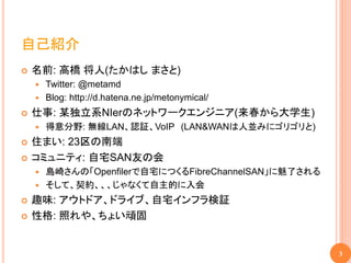 自己紹介
   名前: 高橋 将人(たかはし まさと)
     Twitter: @metamd
     Blog: http://d.hatena.ne.jp/metonymical/

   仕事: 某独立系NIerのネットワークエンジニア(来春から大学生)
       得意分野: 無線LAN、認証、VoIP (LAN&WANは人並みにゴリゴリと)
   住まい: 23区の南端
   コミュニティ: 自宅SAN友の会
     島崎さんの「Openfilerで自宅につくるFibreChannelSAN」に魅了される
     そして、契約、、、じゃなくて自主的に入会

   趣味: アウトドア、ドライブ、自宅インフラ検証
   性格: 照れや、ちょい頑固


                                                     3
 