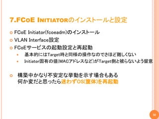 7.FCOE INITIATORのインストールと設定
 FCoE Initiator(fcoeadm)のインストール
 VLAN Interface設定

 FCoEサービスの起動設定と再起動
       基本的にはTarget時と同様の操作なのでさほど難しくない
       Initiator固有の値(MACアドレスなど)がTarget側と被らないよう留意


   構築中かなり不安定な挙動を示す場合もある
    何か変だと思ったら迷わずOS(筐体)を再起動




                                                30
 