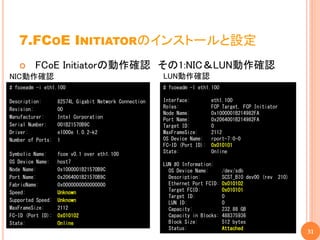 7.FCOE INITIATORのインストールと設定
        FCoE Initiatorの動作確認 その1:NIC＆LUN動作確認
NIC動作確認                                                LUN動作確認
# fcoeadm -i eth1.100                                  # fcoeadm -l eth1.100

Description:       82574L Gigabit Network Connection   Interface:         eth1.100
Revision:          00                                  Roles:             FCP Target, FCP Initiator
                                                       Node Name:         0x1000001B214982FA
Manufacturer:      Intel Corporation                   Port Name:         0x2064001B214982FA
Serial Number:     001B21570B9C                        Target ID:         0
Driver:            e1000e 1.0.2-k2                     MaxFrameSize:      2112
Number of Ports:   1                                   OS Device Name:    rport-7:0-0
                                                       FC-ID (Port ID):   0x010101
Symbolic Name:     fcoe v0.1 over eth1.100             State:             Online
OS Device Name:    host7                               LUN #0 Information:
Node Name:         0x1000001B21570B9C                    OS Device Name:       /dev/sdb
Port Name:         0x2064001B21570B9C                    Description:          SCST_BIO dev00 (rev    210)
FabricName:        0x0000000000000000                    Ethernet Port FCID:   0x010102
Speed:             Unknown                               Target FCID:          0x010101
                                                         Target ID:            0
Supported Speed:   Unknown                               LUN ID:               0
MaxFrameSize:      2112                                  Capacity:             232.88 GB
FC-ID (Port ID):   0x010102                              Capacity in Blocks:   488375936
State:             Online                                Block Size:           512 bytes
                                                         Status:               Attached
                                                                                                             31
 