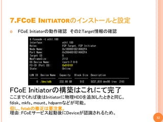 7.FCOE INITIATORのインストールと設定
   FCoE Initiatorの動作確認 その2:Target情報の確認
        # fcoeadm -t eth1.100
        Interface:                eth1.100
        Roles:                    FCP Target, FCP Initiator
        Node Name:                0x1000001B214982FA
        Port Name:                0x2064001B214982FA
        Target ID:                0
        MaxFrameSize:             2112
        OS Device Name:           rport-7:0-0
        FC-ID (Port ID):          0x010101
        State:                    Online

        LUN ID   Device Name     Capacity  Block Size Description
        ------   -----------    ---------- ---------- ----------------------------
             0   /dev/sdb        232.88 GB     512    SCST_BIO dev00 (rev 210)


FCoE Initiatorの構築はこれにて完了
ここまでくれば後はInitiatorに物理HDDを追加したときと同じ。
fdisk、mkfs、mount、hdparmなどが可能。
但し、fstabの修正は要注意。
理由：FCoEサービス起動後にDeviceが認識されるため。
                                                                                     32
 