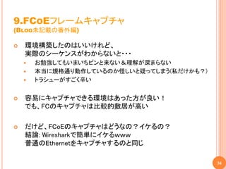 9.FCOEフレームキャプチャ
(BLOG未記載の番外編)

   環境構築したのはいいけれど、
    実際のシーケンスがわからないと・・・
       お勉強してもいまいちピンと来ない＆理解が深まらない
       本当に規格通り動作しているのか怪しいと疑ってしまう(私だけかも？)
       トラシューがすごく辛い


   容易にキャプチャできる環境はあった方が良い！
    でも、FCのキャプチャは比較的敷居が高い

   だけど、FCoEのキャプチャはどうなの？イケるの？
    結論: Wiresharkで簡単にイケるｗｗｗ
    普通のEthernetをキャプチャするのと同じ

                                            34
 