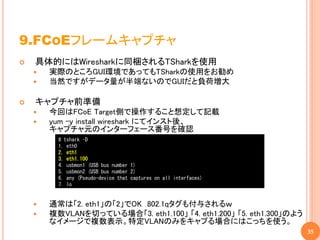 9.FCOEフレームキャプチャ
   具体的にはWiresharkに同梱されるTSharkを使用
       実際のところGUI環境であってもTSharkの使用をお勧め
       当然ですがデータ量が半端ないのでGUIだと負荷増大

   キャプチャ前準備
       今回はFCoE Target側で操作すること想定して記載
       yum -y install wireshark にてインスト後、
        キャプチャ元のインターフェース番号を確認
          # tshark –D
          1. eth0
          2. eth1
          3. eth1.100
          4. usbmon1 (USB bus number 1)
          5. usbmon2 (USB bus number 2)
          6. any (Pseudo-device that captures on all interfaces)
          7. lo


       通常は「2. eth1」の「2」でOK 802.1qタグも付与されるｗ
       複数VLANを切っている場合「3. eth1.100」 「4. eth1.200」 「5. eth1.300」のよう
        なイメージで複数表示。特定VLANのみをキャプる場合にはこっちを使う。
                                                                     35
 