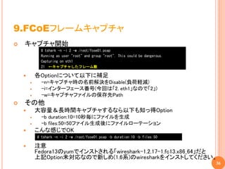 9.FCOEフレームキャプチャ
   キャプチャ開始
              # tshark -n -i 2 -w /root/fcoe01.pcap
              Running as user "root" and group "root". This could be dangerous.
              Capturing on eth1
              21 ←キャプチャしたフレーム数

           各Optionについて以下に補足
             -n=キャプチャ時の名前解決をDisable(負荷軽減)
             -i=インターフェース番号(今回は「2. eth1」なので「2」)
             -w=キャプチャファイルの保存先Path
   その他
           大容量＆長時間キャプチャするなら以下も知っ得Option
             -b duration:10=10秒毎にファイルを生成
             -b files:50=50ファイル生成後にファイルローテーション
           こんな感じでOK
            # tshark -n -i 2 -w /root/fcoe01.pcap –b duration:10 –b files:50

           注意
            Fedora13のyumでインストされる「wireshark-1.2.17-1.fc13.x86_64」だと
            上記Option未対応なので新しめ(1.6系)のwiresharkをインストしてください。
                                                                                  36
 