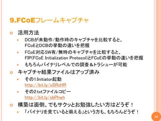 9.FCOEフレームキャプチャ
   活用方法
       DCBが未動作/動作時のキャプチャを比較すると、
        FCoEとDCBの挙動の違いを把握
       FCoE対応SW有/無時のキャプチャを比較すると、
        FIP(FCoE Initialization Protocol)とFCoEの挙動の違いを把握
       もちろんバイナリレベルでの調査＆トラシューが可能
   キャプチャ結果ファイルはアップ済み
       その1:Initiator起動
        http://bit.ly/uSRsHR
       その2:txtファイルコピー
        http://bit.ly/sbPhwh
   構築は面倒、でもサクッとお勉強したい方はどうぞ！
       「バイナリを見ていると萌える」という方も、もちろんどうぞ！
                                                          39
 