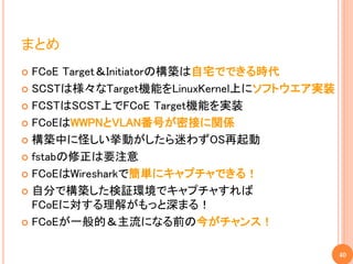 まとめ
 FCoE Target＆Initiatorの構築は自宅でできる時代
 SCSTは様々なTarget機能をLinuxKernel上にソフトウエア実装

 FCSTはSCST上でFCoE Target機能を実装

 FCoEはWWPNとVLAN番号が密接に関係

 構築中に怪しい挙動がしたら迷わずOS再起動

 fstabの修正は要注意

 FCoEはWiresharkで簡単にキャプチャできる！

 自分で構築した検証環境でキャプチャすれば
  FCoEに対する理解がもっと深まる！
 FCoEが一般的＆主流になる前の今がチャンス！


                                           40
 