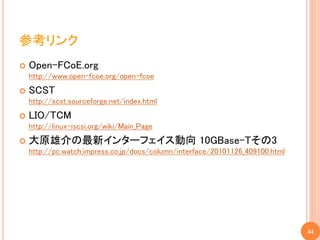 参考リンク
   Open-FCoE.org
    http://www.open-fcoe.org/open-fcoe
   SCST
    http://scst.sourceforge.net/index.html
   LIO/TCM
    http://linux-iscsi.org/wiki/Main_Page
   大原雄介の最新インターフェイス動向 10GBase-Tその3
    http://pc.watch.impress.co.jp/docs/column/interface/20101126_409100.html




                                                                               44
 