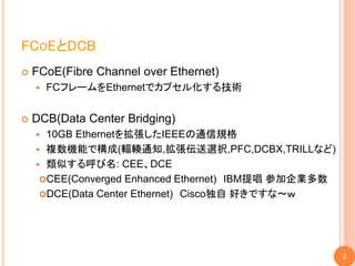 FCOEとDCB
   FCoE(Fibre Channel over Ethernet)
       FCフレームをEthernetでカプセル化する技術


   DCB(Data Center Bridging)
     10GB Ethernetを拡張したIEEEの通信規格
     複数機能で構成(輻輳通知,拡張伝送選択,PFC,DCBX,TRILLなど)
     類似する呼び名: CEE、DCE
     CEE(Converged Enhanced Ethernet) IBM提唱 参加企業多数
     DCE(Data Center Ethernet) Cisco独自 好きですな～ｗ




                                                      5
 