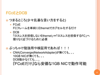 FCOEとDCB
   つまるところ(少々乱暴な言い方をすると)
       FCoE
        FCフレームを単純にEthernetでカプセル化するだけ
       DCB
        「ロスレスを担保しないEthernet」⇒「ロスレスを担保するFC」へ
        限りなく近づけるために必要


   ぶっちゃけ勉強用や検証用であれば！！！
       CNA(ConvergedNetworkAdapter)が無くても、、、
        10GB NICが無くても、、、
        DCB動かなくても、、、
        『FCoEだけ』なら安価な1GB NICで動作可能

                                               6
 