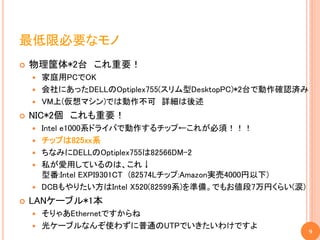 最低限必要なモノ
   物理筐体*2台 これ重要！
     家庭用PCでOK
     会社にあったDELLのOptiplex755(スリム型DesktopPC)*2台で動作確認済み
     VM上(仮想マシン)では動作不可 詳細は後述

   NIC*2個 これも重要！
       Intel e1000系ドライバで動作するチップ←これが必須！！！
       チップは825xx系
       ちなみにDELLのOptiplex755は82566DM-2
       私が愛用しているのは、これ↓
        型番:Intel EXPI9301CT (82574Lチップ:Amazon実売4000円以下)
       DCBもやりたい方はIntel X520(82599系)を準備。でもお値段7万円くらい(涙)
   LANケーブル*1本
     そりゃあEthernetですからね
     光ケーブルなんぞ使わずに普通のUTPでいきたいわけですよ
                                                          9
 