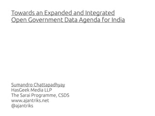 Towards an Expanded and Integrated
Open Government Data Agenda for India

Sumandro Chattapadhyay
HasGeek Media LLP
The Sarai Programme, CSDS
www.ajantriks.net
@ajantriks

 
