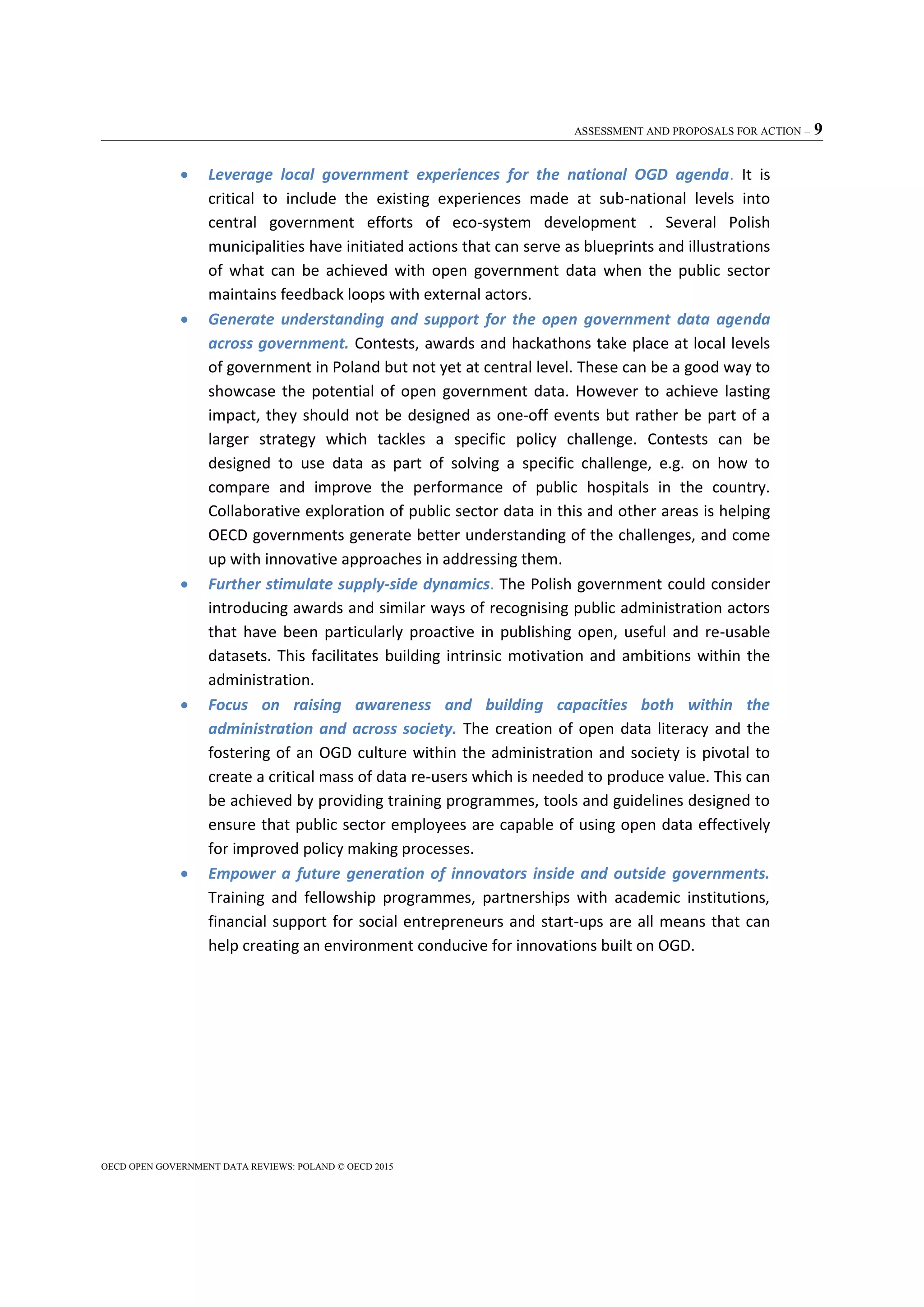 ASSESSMENT AND PROPOSALS FOR ACTION – 9
OECD OPEN GOVERNMENT DATA REVIEWS: POLAND © OECD 2015
 Leverage local government experiences for the national OGD agenda. It is
critical to include the existing experiences made at sub-national levels into
central government efforts of eco-system development . Several Polish
municipalities have initiated actions that can serve as blueprints and illustrations
of what can be achieved with open government data when the public sector
maintains feedback loops with external actors.
 Generate understanding and support for the open government data agenda
across government. Contests, awards and hackathons take place at local levels
of government in Poland but not yet at central level. These can be a good way to
showcase the potential of open government data. However to achieve lasting
impact, they should not be designed as one-off events but rather be part of a
larger strategy which tackles a specific policy challenge. Contests can be
designed to use data as part of solving a specific challenge, e.g. on how to
compare and improve the performance of public hospitals in the country.
Collaborative exploration of public sector data in this and other areas is helping
OECD governments generate better understanding of the challenges, and come
up with innovative approaches in addressing them.
 Further stimulate supply-side dynamics. The Polish government could consider
introducing awards and similar ways of recognising public administration actors
that have been particularly proactive in publishing open, useful and re-usable
datasets. This facilitates building intrinsic motivation and ambitions within the
administration.
 Focus on raising awareness and building capacities both within the
administration and across society. The creation of open data literacy and the
fostering of an OGD culture within the administration and society is pivotal to
create a critical mass of data re-users which is needed to produce value. This can
be achieved by providing training programmes, tools and guidelines designed to
ensure that public sector employees are capable of using open data effectively
for improved policy making processes.
 Empower a future generation of innovators inside and outside governments.
Training and fellowship programmes, partnerships with academic institutions,
financial support for social entrepreneurs and start-ups are all means that can
help creating an environment conducive for innovations built on OGD.
 
