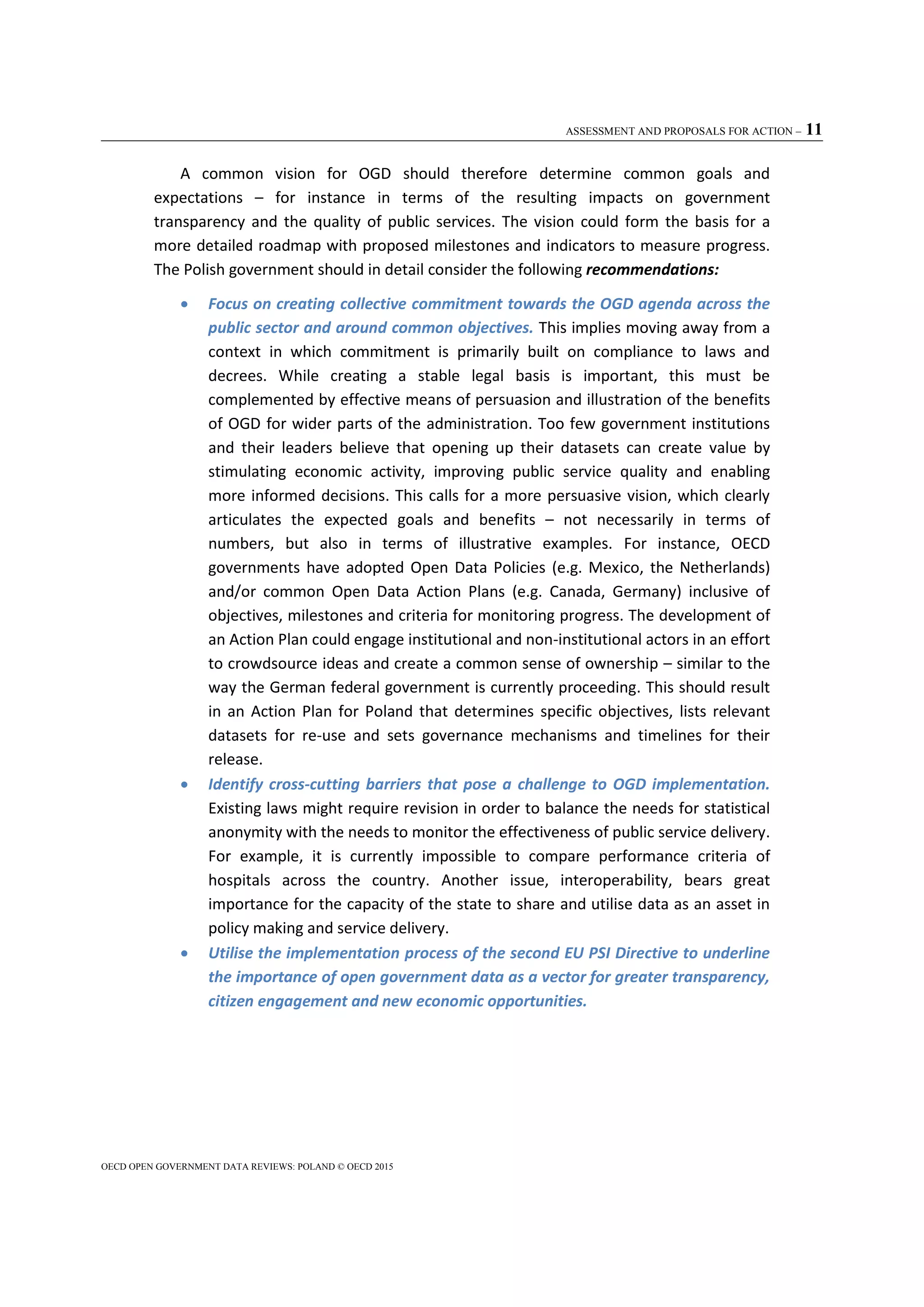 ASSESSMENT AND PROPOSALS FOR ACTION – 11
OECD OPEN GOVERNMENT DATA REVIEWS: POLAND © OECD 2015
A common vision for OGD should therefore determine common goals and
expectations – for instance in terms of the resulting impacts on government
transparency and the quality of public services. The vision could form the basis for a
more detailed roadmap with proposed milestones and indicators to measure progress.
The Polish government should in detail consider the following recommendations:
 Focus on creating collective commitment towards the OGD agenda across the
public sector and around common objectives. This implies moving away from a
context in which commitment is primarily built on compliance to laws and
decrees. While creating a stable legal basis is important, this must be
complemented by effective means of persuasion and illustration of the benefits
of OGD for wider parts of the administration. Too few government institutions
and their leaders believe that opening up their datasets can create value by
stimulating economic activity, improving public service quality and enabling
more informed decisions. This calls for a more persuasive vision, which clearly
articulates the expected goals and benefits – not necessarily in terms of
numbers, but also in terms of illustrative examples. For instance, OECD
governments have adopted Open Data Policies (e.g. Mexico, the Netherlands)
and/or common Open Data Action Plans (e.g. Canada, Germany) inclusive of
objectives, milestones and criteria for monitoring progress. The development of
an Action Plan could engage institutional and non-institutional actors in an effort
to crowdsource ideas and create a common sense of ownership – similar to the
way the German federal government is currently proceeding. This should result
in an Action Plan for Poland that determines specific objectives, lists relevant
datasets for re-use and sets governance mechanisms and timelines for their
release.
 Identify cross-cutting barriers that pose a challenge to OGD implementation.
Existing laws might require revision in order to balance the needs for statistical
anonymity with the needs to monitor the effectiveness of public service delivery.
For example, it is currently impossible to compare performance criteria of
hospitals across the country. Another issue, interoperability, bears great
importance for the capacity of the state to share and utilise data as an asset in
policy making and service delivery.
 Utilise the implementation process of the second EU PSI Directive to underline
the importance of open government data as a vector for greater transparency,
citizen engagement and new economic opportunities.
 