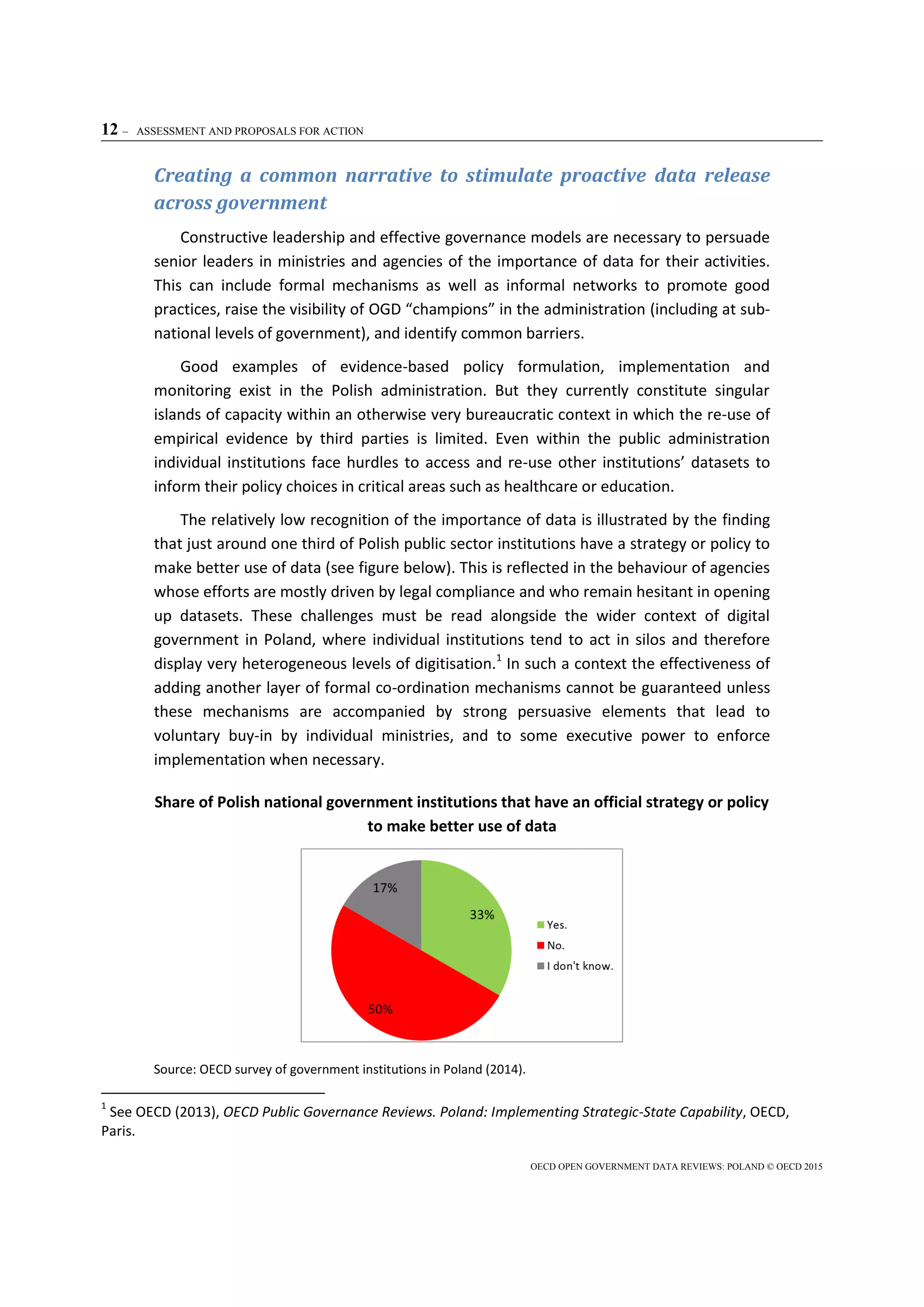 12 – ASSESSMENT AND PROPOSALS FOR ACTION
OECD OPEN GOVERNMENT DATA REVIEWS: POLAND © OECD 2015
Creating a common narrative to stimulate proactive data release
across government
Constructive leadership and effective governance models are necessary to persuade
senior leaders in ministries and agencies of the importance of data for their activities.
This can include formal mechanisms as well as informal networks to promote good
practices, raise the visibility of OGD “champions” in the administration (including at sub-
national levels of government), and identify common barriers.
Good examples of evidence-based policy formulation, implementation and
monitoring exist in the Polish administration. But they currently constitute singular
islands of capacity within an otherwise very bureaucratic context in which the re-use of
empirical evidence by third parties is limited. Even within the public administration
individual institutions face hurdles to access and re-use other institutions’ datasets to
inform their policy choices in critical areas such as healthcare or education.
The relatively low recognition of the importance of data is illustrated by the finding
that just around one third of Polish public sector institutions have a strategy or policy to
make better use of data (see figure below). This is reflected in the behaviour of agencies
whose efforts are mostly driven by legal compliance and who remain hesitant in opening
up datasets. These challenges must be read alongside the wider context of digital
government in Poland, where individual institutions tend to act in silos and therefore
display very heterogeneous levels of digitisation.1
In such a context the effectiveness of
adding another layer of formal co-ordination mechanisms cannot be guaranteed unless
these mechanisms are accompanied by strong persuasive elements that lead to
voluntary buy-in by individual ministries, and to some executive power to enforce
implementation when necessary.
Share of Polish national government institutions that have an official strategy or policy
to make better use of data
Source: OECD survey of government institutions in Poland (2014).
1
See OECD (2013), OECD Public Governance Reviews. Poland: Implementing Strategic-State Capability, OECD,
Paris.
 
