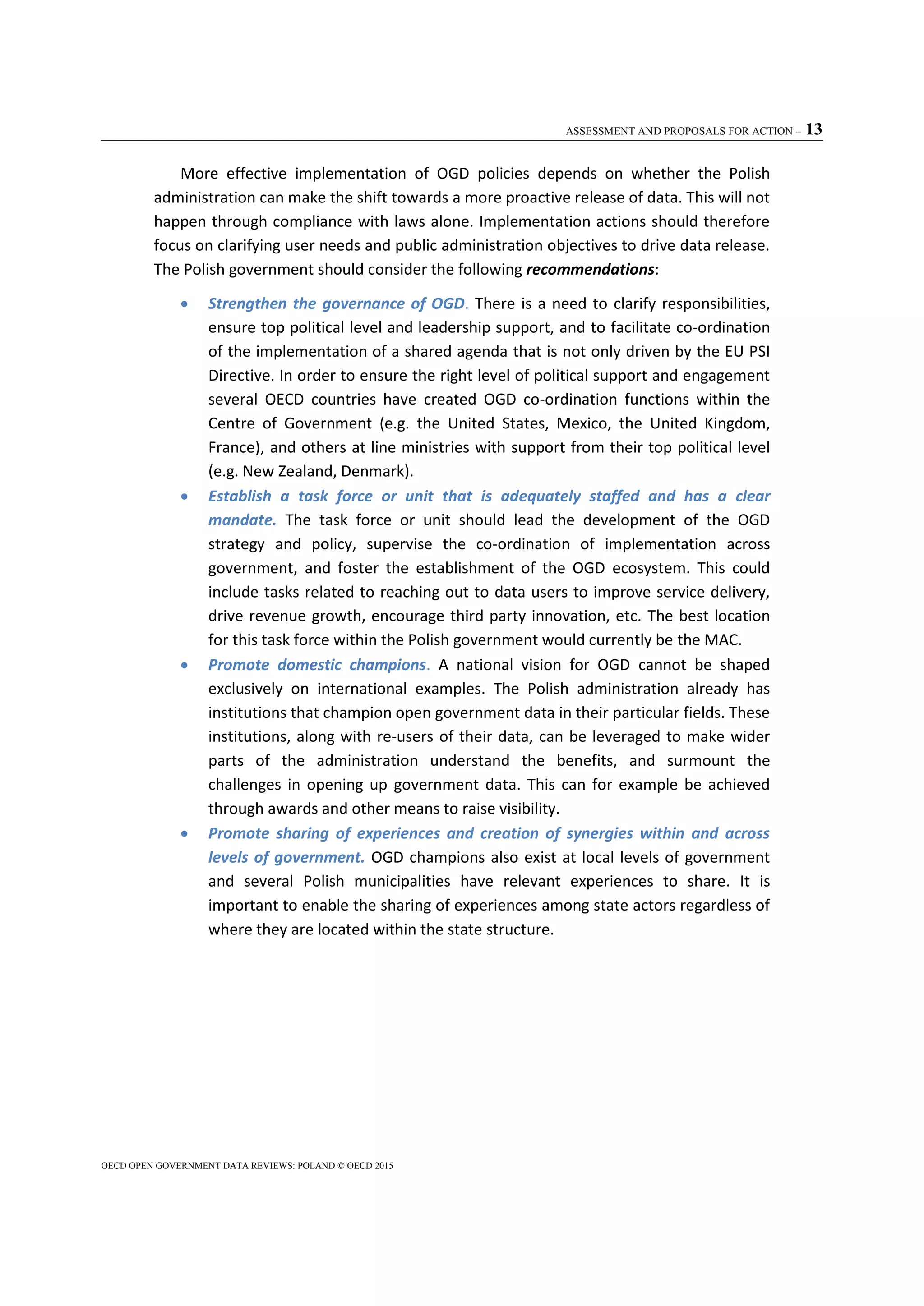 ASSESSMENT AND PROPOSALS FOR ACTION – 13
OECD OPEN GOVERNMENT DATA REVIEWS: POLAND © OECD 2015
More effective implementation of OGD policies depends on whether the Polish
administration can make the shift towards a more proactive release of data. This will not
happen through compliance with laws alone. Implementation actions should therefore
focus on clarifying user needs and public administration objectives to drive data release.
The Polish government should consider the following recommendations:
 Strengthen the governance of OGD. There is a need to clarify responsibilities,
ensure top political level and leadership support, and to facilitate co-ordination
of the implementation of a shared agenda that is not only driven by the EU PSI
Directive. In order to ensure the right level of political support and engagement
several OECD countries have created OGD co-ordination functions within the
Centre of Government (e.g. the United States, Mexico, the United Kingdom,
France), and others at line ministries with support from their top political level
(e.g. New Zealand, Denmark).
 Establish a task force or unit that is adequately staffed and has a clear
mandate. The task force or unit should lead the development of the OGD
strategy and policy, supervise the co-ordination of implementation across
government, and foster the establishment of the OGD ecosystem. This could
include tasks related to reaching out to data users to improve service delivery,
drive revenue growth, encourage third party innovation, etc. The best location
for this task force within the Polish government would currently be the MAC.
 Promote domestic champions. A national vision for OGD cannot be shaped
exclusively on international examples. The Polish administration already has
institutions that champion open government data in their particular fields. These
institutions, along with re-users of their data, can be leveraged to make wider
parts of the administration understand the benefits, and surmount the
challenges in opening up government data. This can for example be achieved
through awards and other means to raise visibility.
 Promote sharing of experiences and creation of synergies within and across
levels of government. OGD champions also exist at local levels of government
and several Polish municipalities have relevant experiences to share. It is
important to enable the sharing of experiences among state actors regardless of
where they are located within the state structure.
 