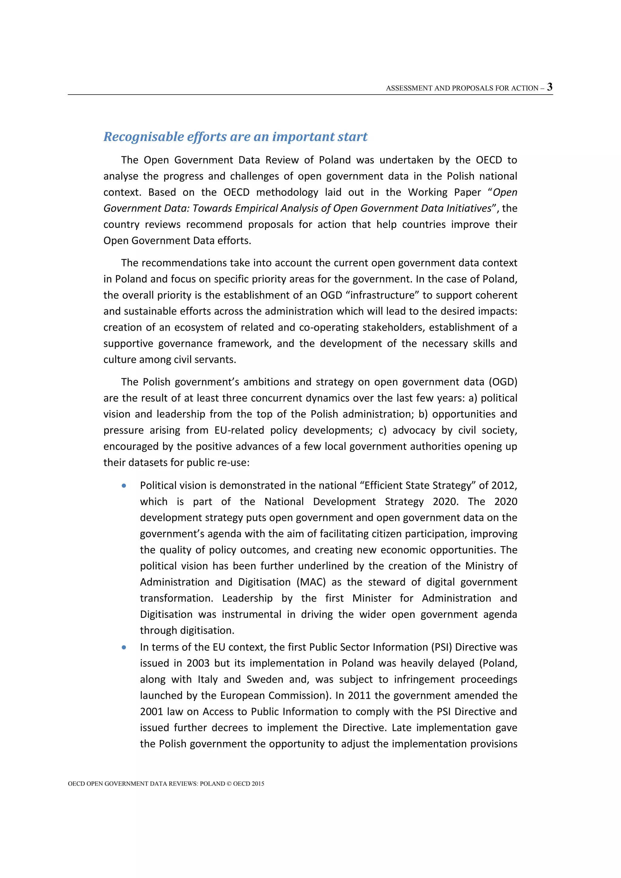 ASSESSMENT AND PROPOSALS FOR ACTION – 3
OECD OPEN GOVERNMENT DATA REVIEWS: POLAND © OECD 2015
Recognisable efforts are an important start
The Open Government Data Review of Poland was undertaken by the OECD to
analyse the progress and challenges of open government data in the Polish national
context. Based on the OECD methodology laid out in the Working Paper “Open
Government Data: Towards Empirical Analysis of Open Government Data Initiatives”, the
country reviews recommend proposals for action that help countries improve their
Open Government Data efforts.
The recommendations take into account the current open government data context
in Poland and focus on specific priority areas for the government. In the case of Poland,
the overall priority is the establishment of an OGD “infrastructure” to support coherent
and sustainable efforts across the administration which will lead to the desired impacts:
creation of an ecosystem of related and co-operating stakeholders, establishment of a
supportive governance framework, and the development of the necessary skills and
culture among civil servants.
The Polish government’s ambitions and strategy on open government data (OGD)
are the result of at least three concurrent dynamics over the last few years: a) political
vision and leadership from the top of the Polish administration; b) opportunities and
pressure arising from EU-related policy developments; c) advocacy by civil society,
encouraged by the positive advances of a few local government authorities opening up
their datasets for public re-use:
 Political vision is demonstrated in the national “Efficient State Strategy” of 2012,
which is part of the National Development Strategy 2020. The 2020
development strategy puts open government and open government data on the
government’s agenda with the aim of facilitating citizen participation, improving
the quality of policy outcomes, and creating new economic opportunities. The
political vision has been further underlined by the creation of the Ministry of
Administration and Digitisation (MAC) as the steward of digital government
transformation. Leadership by the first Minister for Administration and
Digitisation was instrumental in driving the wider open government agenda
through digitisation.
 In terms of the EU context, the first Public Sector Information (PSI) Directive was
issued in 2003 but its implementation in Poland was heavily delayed (Poland,
along with Italy and Sweden and, was subject to infringement proceedings
launched by the European Commission). In 2011 the government amended the
2001 law on Access to Public Information to comply with the PSI Directive and
issued further decrees to implement the Directive. Late implementation gave
the Polish government the opportunity to adjust the implementation provisions
 
