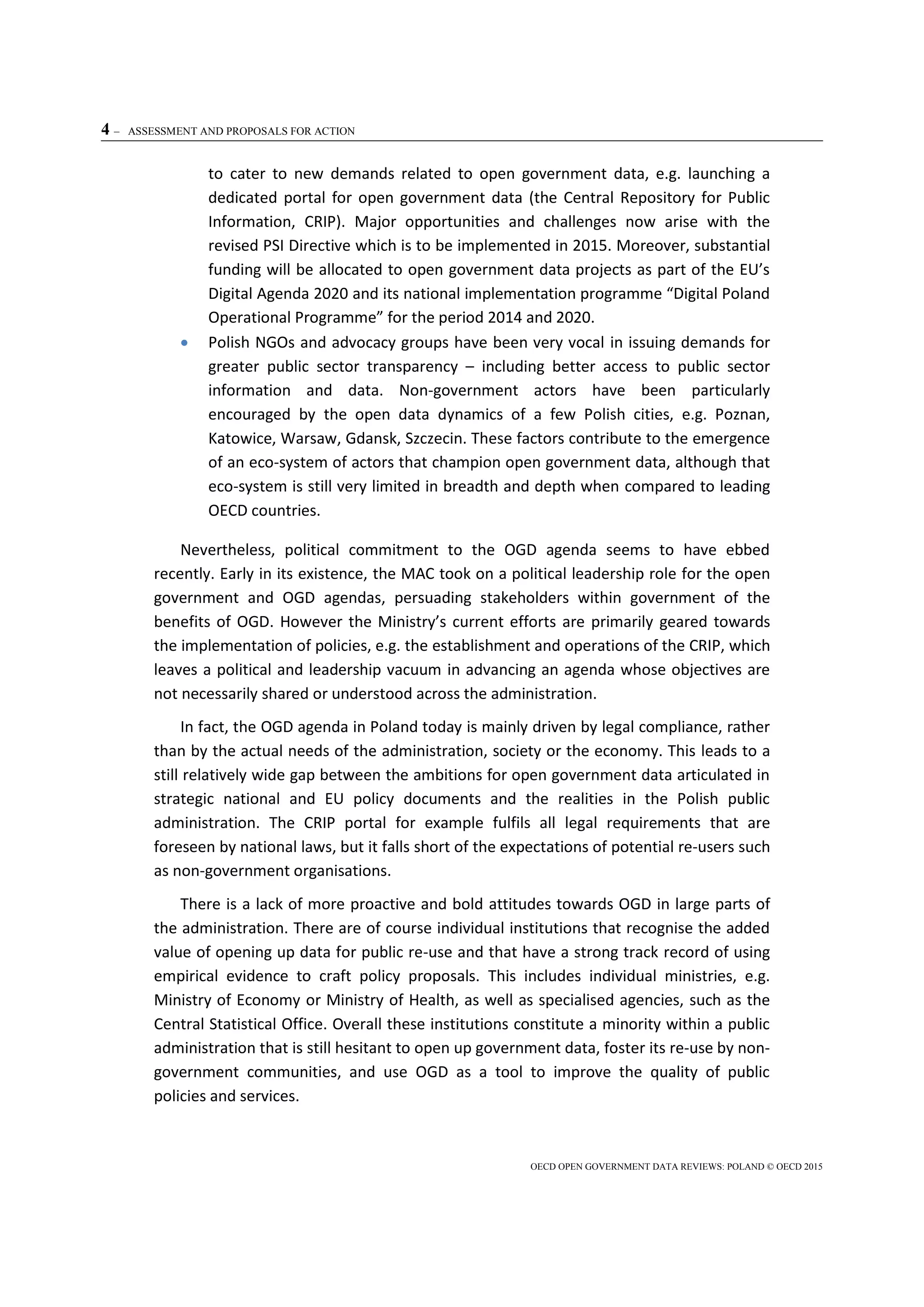 4 – ASSESSMENT AND PROPOSALS FOR ACTION
OECD OPEN GOVERNMENT DATA REVIEWS: POLAND © OECD 2015
to cater to new demands related to open government data, e.g. launching a
dedicated portal for open government data (the Central Repository for Public
Information, CRIP). Major opportunities and challenges now arise with the
revised PSI Directive which is to be implemented in 2015. Moreover, substantial
funding will be allocated to open government data projects as part of the EU’s
Digital Agenda 2020 and its national implementation programme “Digital Poland
Operational Programme” for the period 2014 and 2020.
 Polish NGOs and advocacy groups have been very vocal in issuing demands for
greater public sector transparency – including better access to public sector
information and data. Non-government actors have been particularly
encouraged by the open data dynamics of a few Polish cities, e.g. Poznan,
Katowice, Warsaw, Gdansk, Szczecin. These factors contribute to the emergence
of an eco-system of actors that champion open government data, although that
eco-system is still very limited in breadth and depth when compared to leading
OECD countries.
Nevertheless, political commitment to the OGD agenda seems to have ebbed
recently. Early in its existence, the MAC took on a political leadership role for the open
government and OGD agendas, persuading stakeholders within government of the
benefits of OGD. However the Ministry’s current efforts are primarily geared towards
the implementation of policies, e.g. the establishment and operations of the CRIP, which
leaves a political and leadership vacuum in advancing an agenda whose objectives are
not necessarily shared or understood across the administration.
In fact, the OGD agenda in Poland today is mainly driven by legal compliance, rather
than by the actual needs of the administration, society or the economy. This leads to a
still relatively wide gap between the ambitions for open government data articulated in
strategic national and EU policy documents and the realities in the Polish public
administration. The CRIP portal for example fulfils all legal requirements that are
foreseen by national laws, but it falls short of the expectations of potential re-users such
as non-government organisations.
There is a lack of more proactive and bold attitudes towards OGD in large parts of
the administration. There are of course individual institutions that recognise the added
value of opening up data for public re-use and that have a strong track record of using
empirical evidence to craft policy proposals. This includes individual ministries, e.g.
Ministry of Economy or Ministry of Health, as well as specialised agencies, such as the
Central Statistical Office. Overall these institutions constitute a minority within a public
administration that is still hesitant to open up government data, foster its re-use by non-
government communities, and use OGD as a tool to improve the quality of public
policies and services.
 