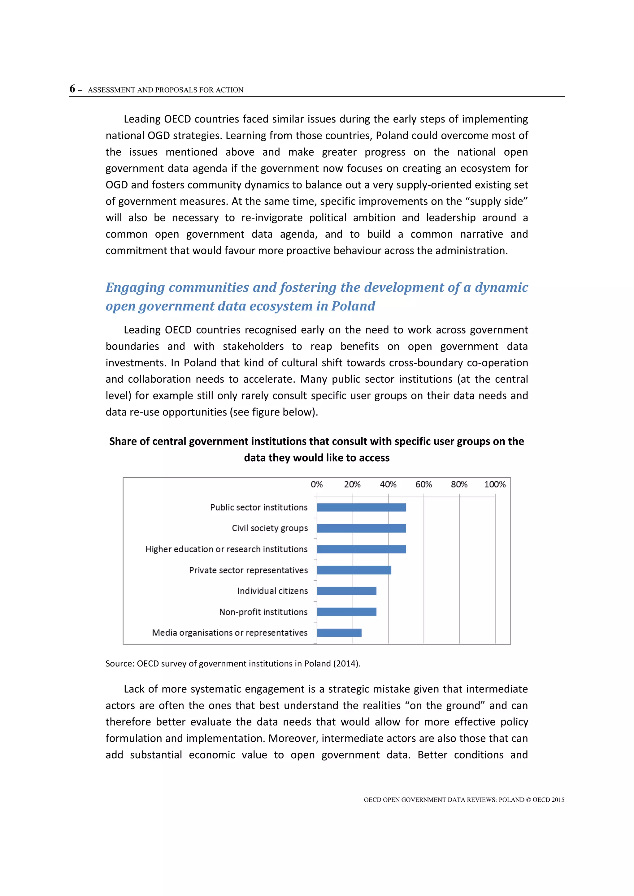 6 – ASSESSMENT AND PROPOSALS FOR ACTION
OECD OPEN GOVERNMENT DATA REVIEWS: POLAND © OECD 2015
Leading OECD countries faced similar issues during the early steps of implementing
national OGD strategies. Learning from those countries, Poland could overcome most of
the issues mentioned above and make greater progress on the national open
government data agenda if the government now focuses on creating an ecosystem for
OGD and fosters community dynamics to balance out a very supply-oriented existing set
of government measures. At the same time, specific improvements on the “supply side”
will also be necessary to re-invigorate political ambition and leadership around a
common open government data agenda, and to build a common narrative and
commitment that would favour more proactive behaviour across the administration.
Engaging communities and fostering the development of a dynamic
open government data ecosystem in Poland
Leading OECD countries recognised early on the need to work across government
boundaries and with stakeholders to reap benefits on open government data
investments. In Poland that kind of cultural shift towards cross-boundary co-operation
and collaboration needs to accelerate. Many public sector institutions (at the central
level) for example still only rarely consult specific user groups on their data needs and
data re-use opportunities (see figure below).
Share of central government institutions that consult with specific user groups on the
data they would like to access
Source: OECD survey of government institutions in Poland (2014).
Lack of more systematic engagement is a strategic mistake given that intermediate
actors are often the ones that best understand the realities “on the ground” and can
therefore better evaluate the data needs that would allow for more effective policy
formulation and implementation. Moreover, intermediate actors are also those that can
add substantial economic value to open government data. Better conditions and
 