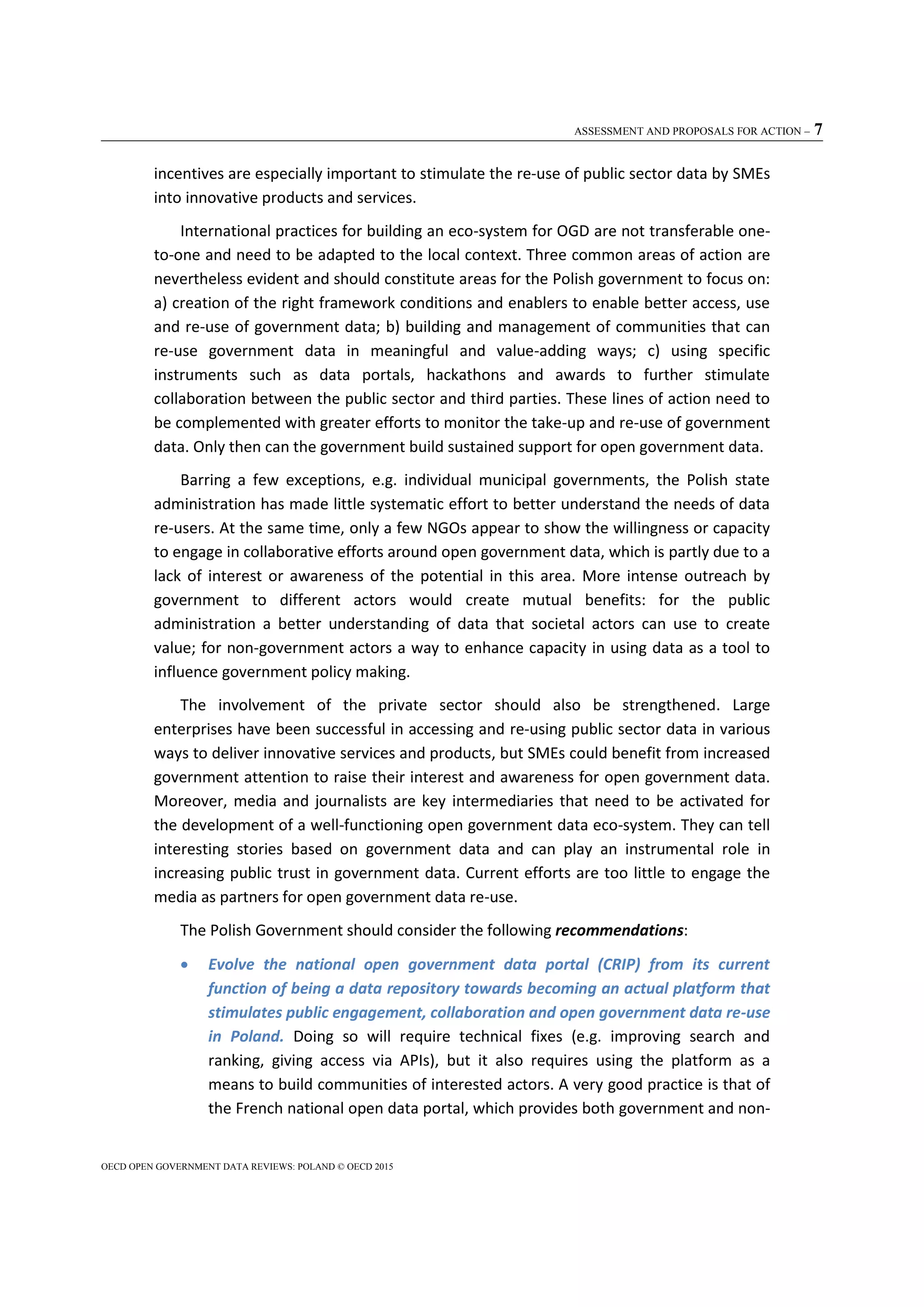 ASSESSMENT AND PROPOSALS FOR ACTION – 7
OECD OPEN GOVERNMENT DATA REVIEWS: POLAND © OECD 2015
incentives are especially important to stimulate the re-use of public sector data by SMEs
into innovative products and services.
International practices for building an eco-system for OGD are not transferable one-
to-one and need to be adapted to the local context. Three common areas of action are
nevertheless evident and should constitute areas for the Polish government to focus on:
a) creation of the right framework conditions and enablers to enable better access, use
and re-use of government data; b) building and management of communities that can
re-use government data in meaningful and value-adding ways; c) using specific
instruments such as data portals, hackathons and awards to further stimulate
collaboration between the public sector and third parties. These lines of action need to
be complemented with greater efforts to monitor the take-up and re-use of government
data. Only then can the government build sustained support for open government data.
Barring a few exceptions, e.g. individual municipal governments, the Polish state
administration has made little systematic effort to better understand the needs of data
re-users. At the same time, only a few NGOs appear to show the willingness or capacity
to engage in collaborative efforts around open government data, which is partly due to a
lack of interest or awareness of the potential in this area. More intense outreach by
government to different actors would create mutual benefits: for the public
administration a better understanding of data that societal actors can use to create
value; for non-government actors a way to enhance capacity in using data as a tool to
influence government policy making.
The involvement of the private sector should also be strengthened. Large
enterprises have been successful in accessing and re-using public sector data in various
ways to deliver innovative services and products, but SMEs could benefit from increased
government attention to raise their interest and awareness for open government data.
Moreover, media and journalists are key intermediaries that need to be activated for
the development of a well-functioning open government data eco-system. They can tell
interesting stories based on government data and can play an instrumental role in
increasing public trust in government data. Current efforts are too little to engage the
media as partners for open government data re-use.
The Polish Government should consider the following recommendations:
 Evolve the national open government data portal (CRIP) from its current
function of being a data repository towards becoming an actual platform that
stimulates public engagement, collaboration and open government data re-use
in Poland. Doing so will require technical fixes (e.g. improving search and
ranking, giving access via APIs), but it also requires using the platform as a
means to build communities of interested actors. A very good practice is that of
the French national open data portal, which provides both government and non-
 
