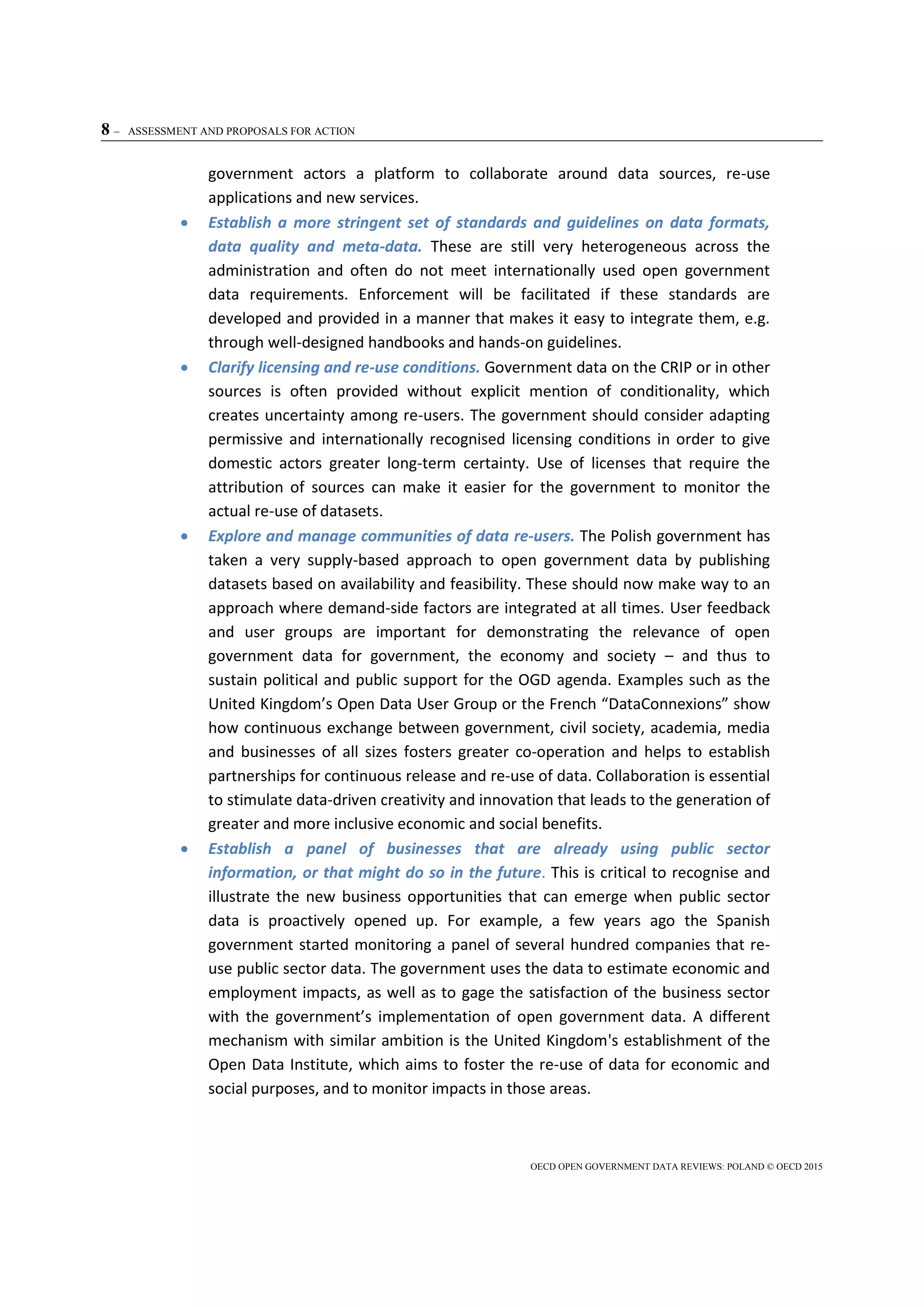 8 – ASSESSMENT AND PROPOSALS FOR ACTION
OECD OPEN GOVERNMENT DATA REVIEWS: POLAND © OECD 2015
government actors a platform to collaborate around data sources, re-use
applications and new services.
 Establish a more stringent set of standards and guidelines on data formats,
data quality and meta-data. These are still very heterogeneous across the
administration and often do not meet internationally used open government
data requirements. Enforcement will be facilitated if these standards are
developed and provided in a manner that makes it easy to integrate them, e.g.
through well-designed handbooks and hands-on guidelines.
 Clarify licensing and re-use conditions. Government data on the CRIP or in other
sources is often provided without explicit mention of conditionality, which
creates uncertainty among re-users. The government should consider adapting
permissive and internationally recognised licensing conditions in order to give
domestic actors greater long-term certainty. Use of licenses that require the
attribution of sources can make it easier for the government to monitor the
actual re-use of datasets.
 Explore and manage communities of data re-users. The Polish government has
taken a very supply-based approach to open government data by publishing
datasets based on availability and feasibility. These should now make way to an
approach where demand-side factors are integrated at all times. User feedback
and user groups are important for demonstrating the relevance of open
government data for government, the economy and society – and thus to
sustain political and public support for the OGD agenda. Examples such as the
United Kingdom’s Open Data User Group or the French “DataConnexions” show
how continuous exchange between government, civil society, academia, media
and businesses of all sizes fosters greater co-operation and helps to establish
partnerships for continuous release and re-use of data. Collaboration is essential
to stimulate data-driven creativity and innovation that leads to the generation of
greater and more inclusive economic and social benefits.
 Establish a panel of businesses that are already using public sector
information, or that might do so in the future. This is critical to recognise and
illustrate the new business opportunities that can emerge when public sector
data is proactively opened up. For example, a few years ago the Spanish
government started monitoring a panel of several hundred companies that re-
use public sector data. The government uses the data to estimate economic and
employment impacts, as well as to gage the satisfaction of the business sector
with the government’s implementation of open government data. A different
mechanism with similar ambition is the United Kingdom's establishment of the
Open Data Institute, which aims to foster the re-use of data for economic and
social purposes, and to monitor impacts in those areas.
 