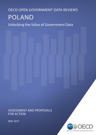 @OECDgov
ASSESSMENT AND PROPOSALS
FOR ACTION
MAY 2015
OECD OPEN GOVERNMENT DATA REVIEWS
POLAND
Unlocking the Value of Government Data
PUBLIC GOVERNANCE AND TERRITORIAL DEVELOPMENT
www.oecd.org/gov
OECD Paris
2, rue André-Pascal, 75775 Paris Cedex 16
Tel.: +33 (0) 1 45 24 82 00
 