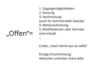 „Oﬀen“=
1. Zugangsmöglichkeiten
2. Nutzung
3. Nachnutzung
(auch für kommerzielle Zwecke)
4. Weiterverbreitung
5. Modiﬁkationen oder Derivate  
sind erlaubt
…
Credo: „mach damit was du willst“ 
Einzige Einschränkung:  
Attibution und/oder share-alike
 