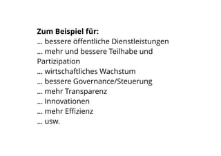 Zum Beispiel für:
… bessere öﬀentliche Dienstleistungen
… mehr und bessere Teilhabe und
Partizipation
… wirtschaftliches Wachstum
… bessere Governance/Steuerung
… mehr Transparenz
… Innovationen
… mehr Eﬃzienz
… usw.
 
